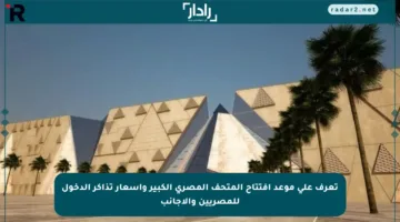 تعرف على موعد افتتاح المتحف المصري الكبير وأسعار تذاكر الدخول للمصريين والأجانب